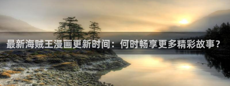 18禁漫网站：最新海贼王漫画更新时间：何时畅享更多精彩故事？